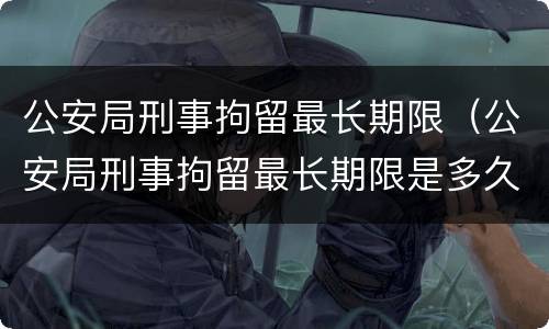 公安局刑事拘留最长期限（公安局刑事拘留最长期限是多久）