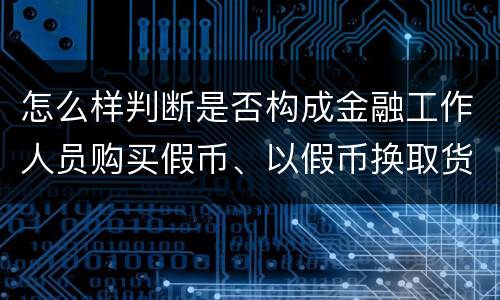 怎么样判断是否构成金融工作人员购买假币、以假币换取货币罪