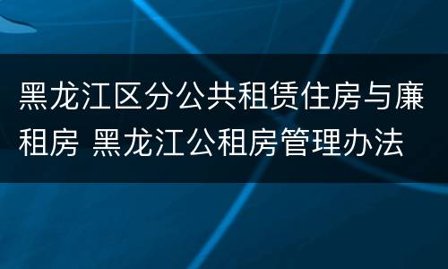 黑龙江区分公共租赁住房与廉租房 黑龙江公租房管理办法