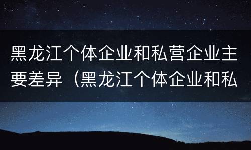 黑龙江个体企业和私营企业主要差异（黑龙江个体企业和私营企业主要差异在哪）