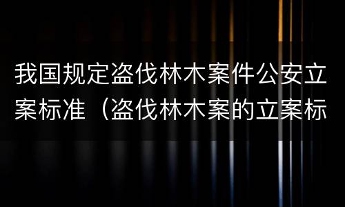我国规定盗伐林木案件公安立案标准（盗伐林木案的立案标准及定罪与量刑）