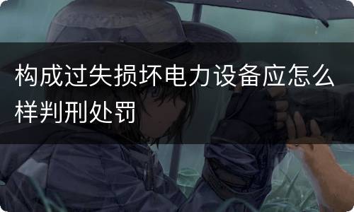 构成过失损坏电力设备应怎么样判刑处罚