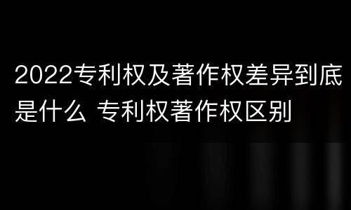 2022专利权及著作权差异到底是什么 专利权著作权区别