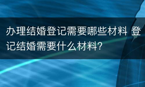 办理结婚登记需要哪些材料 登记结婚需要什么材料?