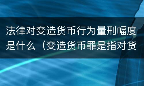 法律对变造货币行为量刑幅度是什么（变造货币罪是指对货币采用什么等方法）
