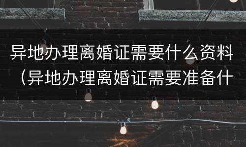 异地办理离婚证需要什么资料（异地办理离婚证需要准备什么材料）