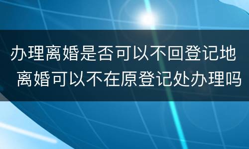 办理离婚是否可以不回登记地 离婚可以不在原登记处办理吗