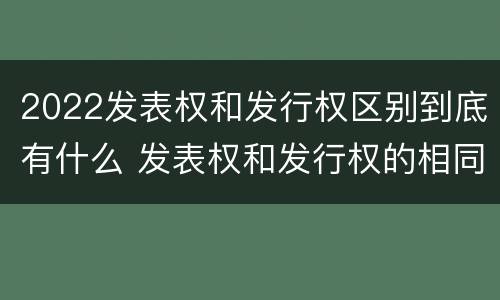 2022发表权和发行权区别到底有什么 发表权和发行权的相同点
