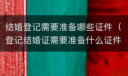 结婚登记需要准备哪些证件（登记结婚证需要准备什么证件）