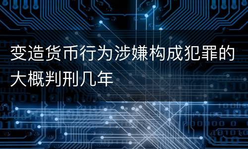 变造货币行为涉嫌构成犯罪的大概判刑几年
