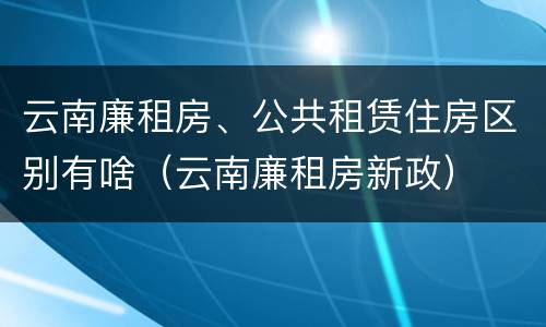 云南廉租房、公共租赁住房区别有啥（云南廉租房新政）
