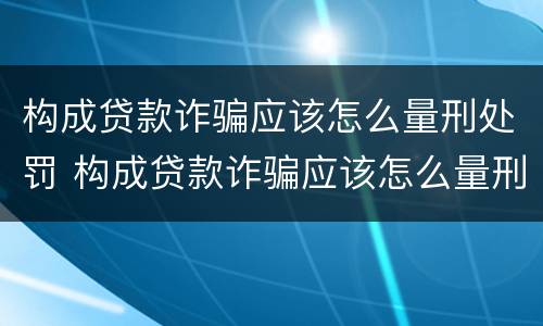 构成贷款诈骗应该怎么量刑处罚 构成贷款诈骗应该怎么量刑处罚案例