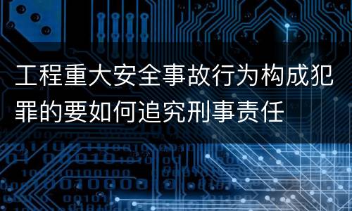 工程重大安全事故行为构成犯罪的要如何追究刑事责任