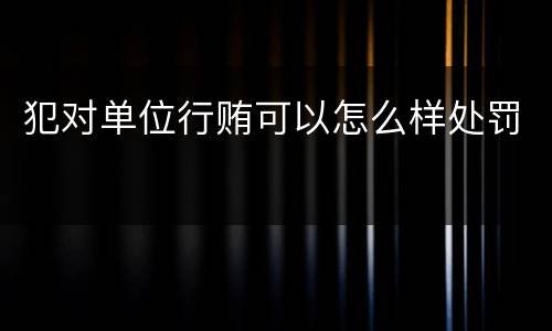 犯对单位行贿可以怎么样处罚