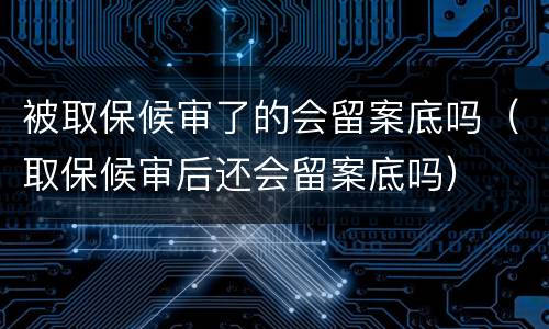 被取保候审了的会留案底吗（取保候审后还会留案底吗）