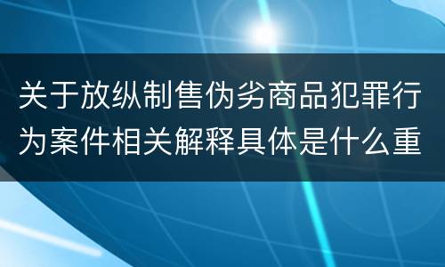 关于放纵制售伪劣商品犯罪行为案件相关解释具体是什么重要规定