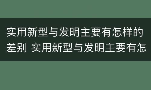 实用新型与发明主要有怎样的差别 实用新型与发明主要有怎样的差别呢