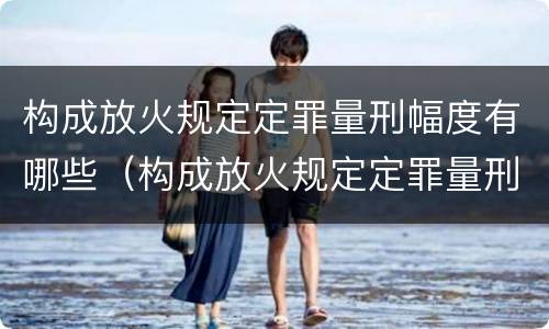 构成放火规定定罪量刑幅度有哪些（构成放火规定定罪量刑幅度有哪些标准）