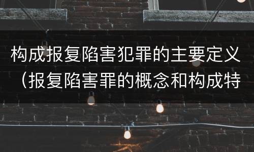 构成报复陷害犯罪的主要定义（报复陷害罪的概念和构成特征）