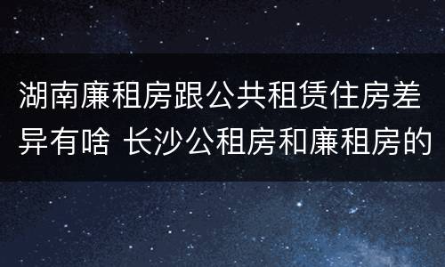 湖南廉租房跟公共租赁住房差异有啥 长沙公租房和廉租房的区别