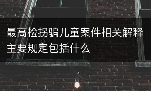 最高检拐骗儿童案件相关解释主要规定包括什么