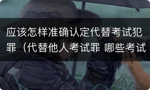 应该怎样准确认定代替考试犯罪（代替他人考试罪 哪些考试）
