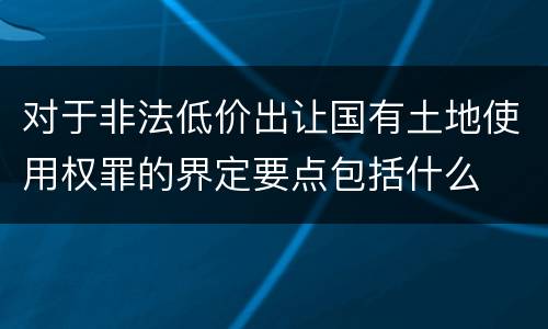 对于非法低价出让国有土地使用权罪的界定要点包括什么