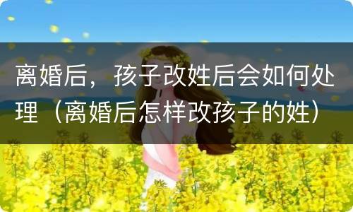 离婚后，孩子改姓后会如何处理（离婚后怎样改孩子的姓）