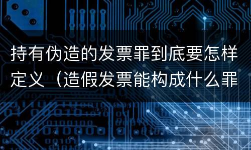 持有伪造的发票罪到底要怎样定义（造假发票能构成什么罪）