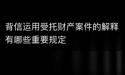 背信运用受托财产案件的解释有哪些重要规定