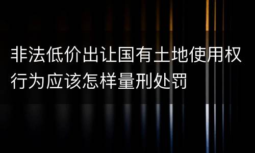 非法低价出让国有土地使用权行为应该怎样量刑处罚