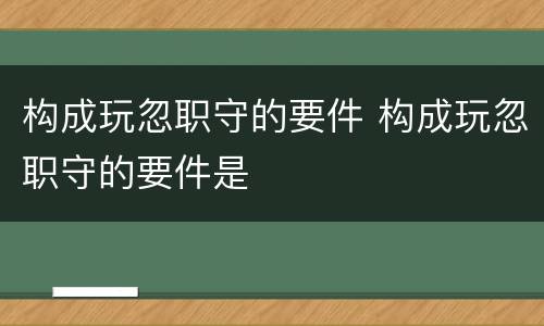 构成玩忽职守的要件 构成玩忽职守的要件是