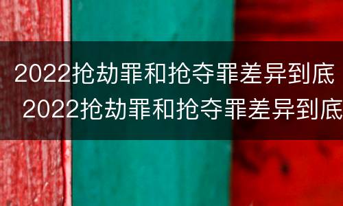 2022抢劫罪和抢夺罪差异到底 2022抢劫罪和抢夺罪差异到底有多大