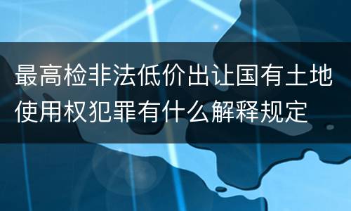 最高检非法低价出让国有土地使用权犯罪有什么解释规定