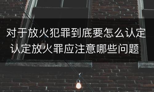 对于放火犯罪到底要怎么认定 认定放火罪应注意哪些问题