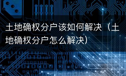 土地确权分户该如何解决（土地确权分户怎么解决）