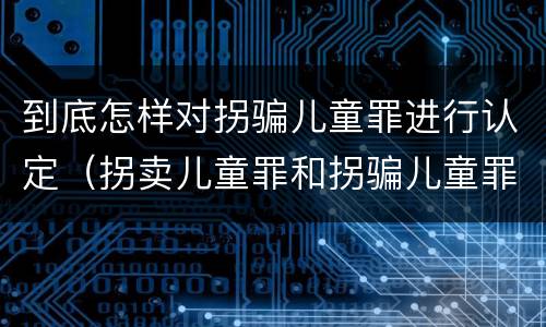 到底怎样对拐骗儿童罪进行认定（拐卖儿童罪和拐骗儿童罪区别）