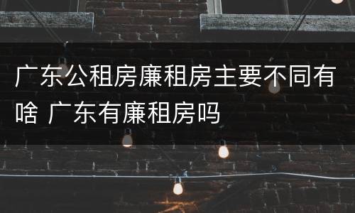广东公租房廉租房主要不同有啥 广东有廉租房吗