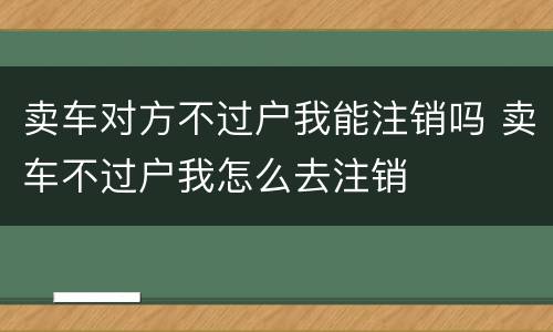 卖车对方不过户我能注销吗 卖车不过户我怎么去注销
