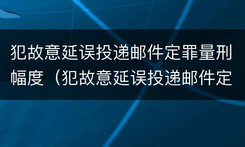 犯故意延误投递邮件定罪量刑幅度（犯故意延误投递邮件定罪量刑幅度是多少）