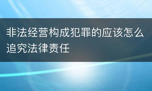 非法经营构成犯罪的应该怎么追究法律责任