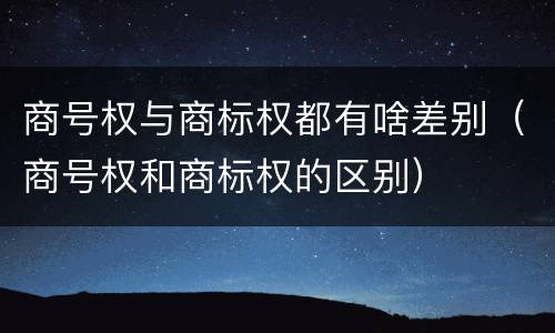 商号权与商标权都有啥差别（商号权和商标权的区别）
