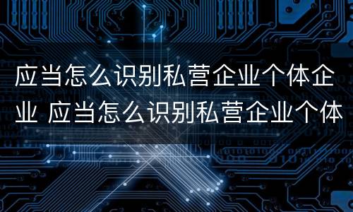 应当怎么识别私营企业个体企业 应当怎么识别私营企业个体企业信息