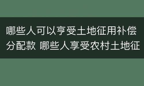 哪些人可以亨受土地征用补偿分配款 哪些人享受农村土地征用补偿款