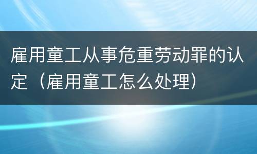 雇用童工从事危重劳动罪的认定（雇用童工怎么处理）