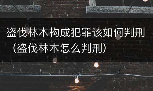 盗伐林木构成犯罪该如何判刑（盗伐林木怎么判刑）