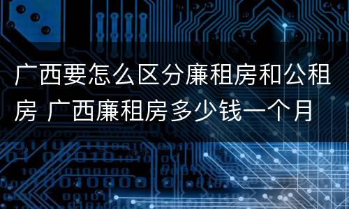 广西要怎么区分廉租房和公租房 广西廉租房多少钱一个月