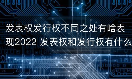 发表权发行权不同之处有啥表现2022 发表权和发行权有什么区别