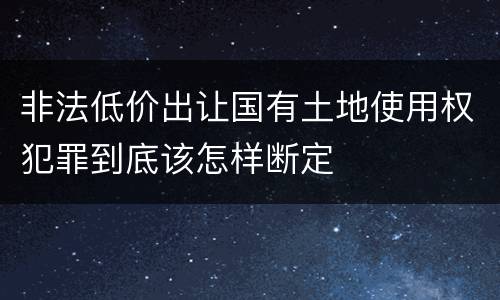 非法低价出让国有土地使用权犯罪到底该怎样断定