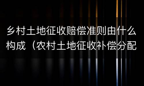 乡村土地征收赔偿准则由什么构成（农村土地征收补偿分配法律法规）